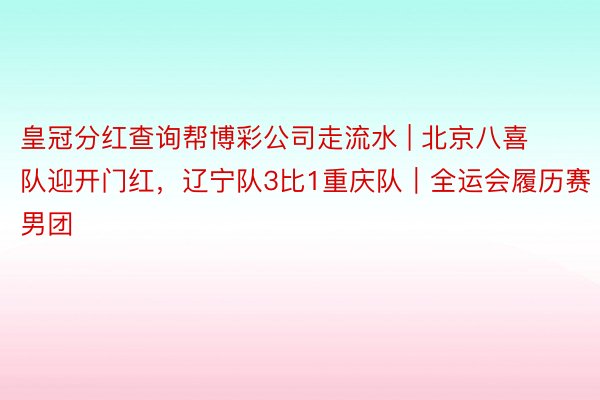 皇冠分红查询帮博彩公司走流水 | 北京八喜队迎开门红，辽宁队3比1重庆队｜全运会履历赛男团