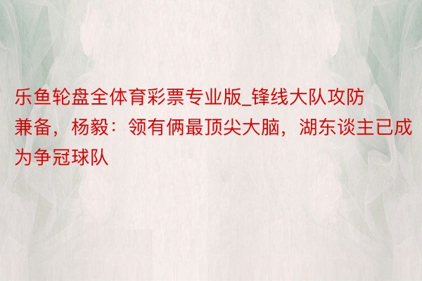 乐鱼轮盘全体育彩票专业版_锋线大队攻防兼备，杨毅：领有俩最顶尖大脑，湖东谈主已成为争冠球队