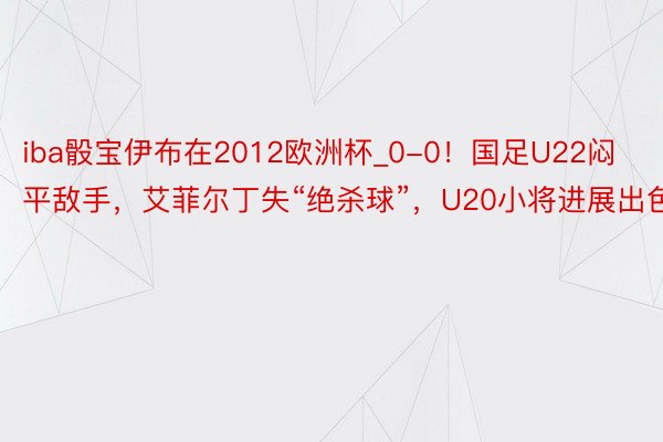 iba骰宝伊布在2012欧洲杯_0-0！国足U22闷平敌手，艾菲尔丁失“绝杀球”，U20小将进展出色