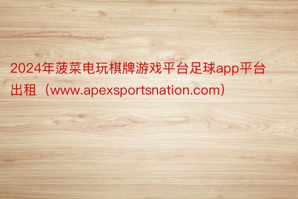 2024年菠菜电玩棋牌游戏平台足球app平台出租（www.apexsportsnation.com）