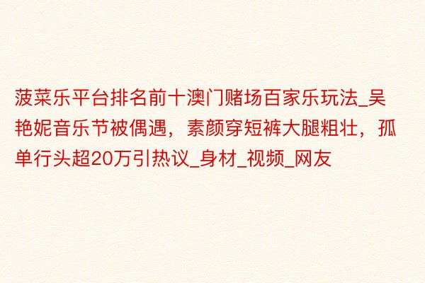 菠菜乐平台排名前十澳门赌场百家乐玩法_吴艳妮音乐节被偶遇，素颜穿短裤大腿粗壮，孤单行头超20万引热议_身材_视频_网友