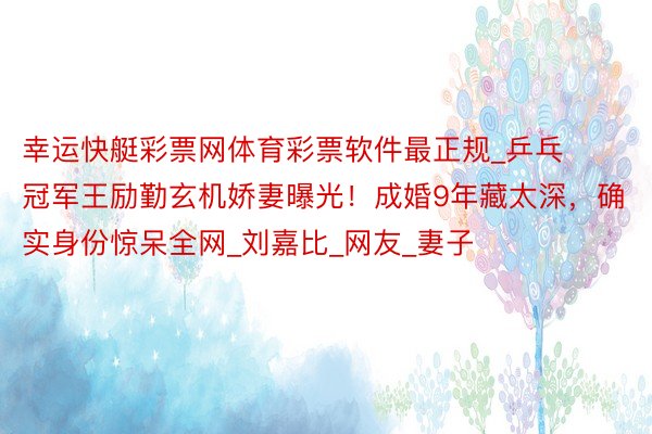 幸运快艇彩票网体育彩票软件最正规_乒乓冠军王励勤玄机娇妻曝光！成婚9年藏太深，确实身份惊呆全网_刘嘉比_网友_妻子