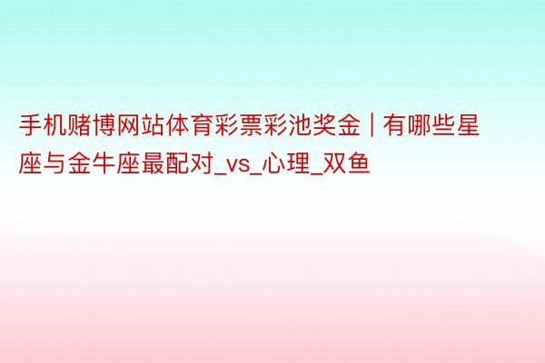 手机赌博网站体育彩票彩池奖金 | 有哪些星座与金牛座最配对_vs_心理_双鱼