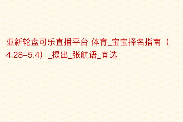 亚新轮盘可乐直播平台 体育_宝宝择名指南（4.28-5.4）_提出_张航语_宜选