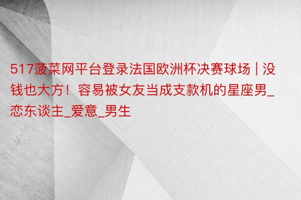 517菠菜网平台登录法国欧洲杯决赛球场 | 没钱也大方！容易被女友当成支款机的星座男_恋东谈主_爱意_男生